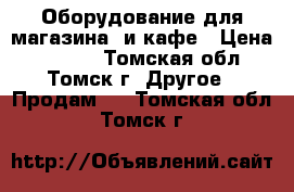 Оборудование для магазина  и кафе › Цена ­ 5 000 - Томская обл., Томск г. Другое » Продам   . Томская обл.,Томск г.